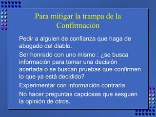 Para mitigar la trampa de la
Confirmación
Pedir a alguien de confianza que haga de
abogado del diablo.
Ser honrado con uno mismo : ¿se busca
información para tomar una decisión
acertada o se buscan pruebas que confirmen
lo que ya está decidido?
Experimentar con información contraria
No hacer preguntas capciosas que sesguen
la opinión de otros.
 