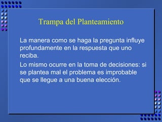 Trampa del Planteamiento
La manera como se haga la pregunta influye
profundamente en la respuesta que uno
reciba.
Lo mismo ocurre en la toma de decisiones: si
se plantea mal el problema es improbable
que se llegue a una buena elección.
 