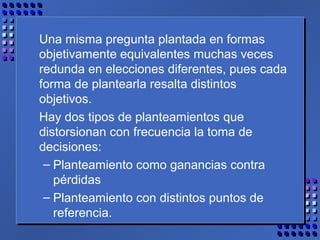 Una misma pregunta plantada en formas
objetivamente equivalentes muchas veces
redunda en elecciones diferentes, pues cada
forma de plantearla resalta distintos
objetivos.
Hay dos tipos de planteamientos que
distorsionan con frecuencia la toma de
decisiones:
– Planteamiento como ganancias contra
pérdidas
– Planteamiento con distintos puntos de
referencia.
 