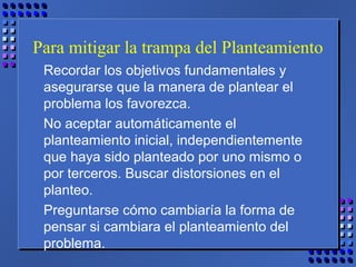 Para mitigar la trampa del Planteamiento
Recordar los objetivos fundamentales y
asegurarse que la manera de plantear el
problema los favorezca.
No aceptar automáticamente el
planteamiento inicial, independientemente
que haya sido planteado por uno mismo o
por terceros. Buscar distorsiones en el
planteo.
Preguntarse cómo cambiaría la forma de
pensar si cambiara el planteamiento del
problema.
 