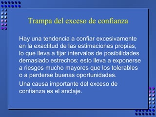 Trampa del exceso de confianza
Hay una tendencia a confiar excesivamente
en la exactitud de las estimaciones propias,
lo que lleva a fijar intervalos de posibilidades
demasiado estrechos: esto lleva a exponerse
a riesgos mucho mayores que los tolerables
o a perderse buenas oportunidades.
Una causa importante del exceso de
confianza es el anclaje.
 