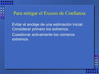 Para mitigar el Exceso de Confianza
Evitar el anclaje de una estimación inicial.
Considerar primero los extremos.
Cuestionar activamente los números
extremos.
 