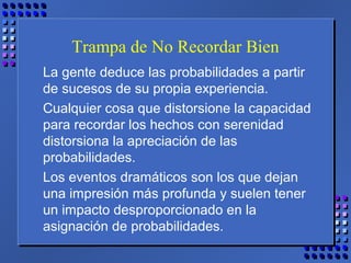 Trampa de No Recordar Bien
La gente deduce las probabilidades a partir
de sucesos de su propia experiencia.
Cualquier cosa que distorsione la capacidad
para recordar los hechos con serenidad
distorsiona la apreciación de las
probabilidades.
Los eventos dramáticos son los que dejan
una impresión más profunda y suelen tener
un impacto desproporcionado en la
asignación de probabilidades.
 