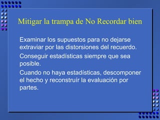 Mitigar la trampa de No Recordar bien
Examinar los supuestos para no dejarse
extraviar por las distorsiones del recuerdo.
Conseguir estadísticas siempre que sea
posible.
Cuando no haya estadísticas, descomponer
el hecho y reconstruír la evaluación por
partes.
 