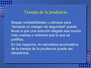 Trampa de la prudencia
Sesgar probabilidades y cálculos para
“tomarse un margen de seguridad” puede
llevar a que una solución elegida sea mucho
más costosa o extrema que lo que se
justifica.
En los negocios, la naturaleza acumulativa
de la trampa de la prudencia puede ser
desastrosa.
 