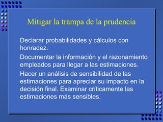 Mitigar la trampa de la prudencia
Declarar probabilidades y cálculos con
honradez.
Documentar la información y el razonamiento
empleados para llegar a las estimaciones.
Hacer un análisis de sensibilidad de las
estimaciones para apreciar su impacto en la
decisión final. Examinar críticamente las
estimaciones más sensibles.
 