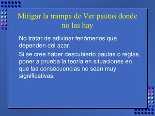 Mitigar la trampa de Ver pautas donde
no las hay
No tratar de adivinar fenómenos que
dependen del azar.
Si se cree haber descubierto pautas o reglas,
poner a prueba la teoría en situaciones en
que las consecuencias no sean muy
significativas.
 