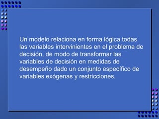 Un modelo relaciona en forma lógica todas
las variables intervinientes en el problema de
decisión, de modo de transformar las
variables de decisión en medidas de
desempeño dado un conjunto específico de
variables exógenas y restricciones.
 