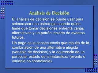 Análisis de Decisión
El análisis de decisión se puede usar para
seleccionar una estrategia cuando quien
tiene que tomar decisiones enfrenta varias
alternativas y un patrón incierto de eventos
futuros.
Un pago es la consecuencia que resulta de la
combinación de una alternativa elegida
(variable de decisión) y la ocurrencia de un
particular estado de la naturaleza (evento o
variable no controlable).
 