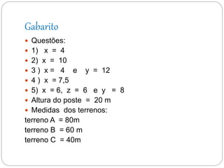 Gabarito
 Questões:
 1) x = 4
 2) x = 10
 3 ) x = 4 e y = 12
 4 ) x = 7,5
 5) x = 6, z = 6 e y = 8
 Altura do poste = 20 m
 Medidas dos terrenos:
terreno A = 80m
terreno B = 60 m
terreno C = 40m
 