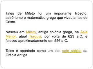 Tales de Mileto foi um importante filósofo,
astrônomo e matemático grego que viveu antes de
Cristo.
Nasceu em Mileto, antiga colônia grega, na Ásia
Menor, atual Turquia, por volta de 623 a.C. e
faleceu aproximadamente em 556 a.C.
Tales é apontado como um dos sete sábios da
Grécia Antiga.
 