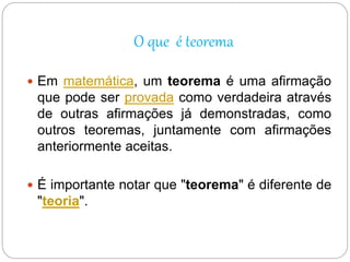 O que é teorema
 Em matemática, um teorema é uma afirmação
que pode ser provada como verdadeira através
de outras afirmações já demonstradas, como
outros teoremas, juntamente com afirmações
anteriormente aceitas.
 É importante notar que "teorema" é diferente de
"teoria".
 