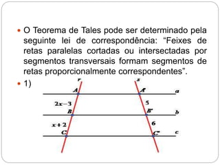  O Teorema de Tales pode ser determinado pela
seguinte lei de correspondência: “Feixes de
retas paralelas cortadas ou intersectadas por
segmentos transversais formam segmentos de
retas proporcionalmente correspondentes”.
 1)
 