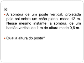 6)
 A sombra de um poste vertical, projetada
pelo sol sobre um chão plano, mede 12 m.
Nesse mesmo instante, a sombra, de um
bastão vertical de 1 m de altura mede 0,6 m.
 Qual a altura do poste?
 
