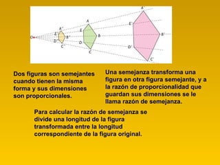 Dos figuras son semejantes cuando tienen la misma forma y sus dimensiones son proporcionales. Una semejanza transforma una figura en otra figura semejante, y a la razón de proporcionalidad que guardan sus dimensiones se le llama razón de semejanza. Para calcular la razón de semejanza se divide una longitud de la figura transformada entre la longitud correspondiente de la figura original. 