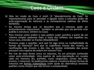 Caos e Ordem
6) Mas ter medo do Caos é inútil. O "descobrimento do Caos" foi
importantíssimo para se perceber a ligação entre o estranho poder de
auto-organização da natureza e as consequências caóticas do efeito
borboleta.
• Ao mesmo tempo que se descobre que a natureza pode ser
profundamente imprevisível, também se percebe que ela permite criar
padrão e estrutura. (Ordem no Caos)
• Para mostrar como ordem e caos podem surgir sozinhos a partir de um
sistema simples podemos fazer o teste dos reflexos nos espelhos ou,
nesse caso, entender os fractais (Mandelbrot):
• Primeiro surge a questão: será que há algo único na multiplicidade de
formas da natureza? Será que as superficies macias das nuvens, as
ramificações das árvores e dos rios, as bordas onduladas das praias
possuem uma espécie de ordem em comum? Sim.
• Por trás de toda forma única na natureza, há um princípio conhecido
como auto-similaridade. Uma espécie de auto-reprodução em escalas
cada vez menores (Ex, pulmões, vasos sanguíneos, cursos dos rios,
árvores, a natureza). Se pudéssemos capturar a essência dessas formas da
natureza em formas matemáticas (com ajuda da cibernética) teríamos
padrões muito simples que vão formar a complexidade:

 