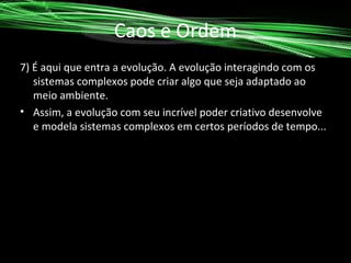 Caos e Ordem
7) É aqui que entra a evolução. A evolução interagindo com os
sistemas complexos pode criar algo que seja adaptado ao
meio ambiente.
• Assim, a evolução com seu incrível poder criativo desenvolve
e modela sistemas complexos em certos períodos de tempo...

 