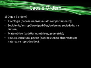 Caos e Ordem
1) O que é ordem?
• Psicologia (padrões individuais do comportamento);
• Sociologia/antropólogo (padrões/ordem na sociedade, na
cultura);
• Matemático (padrões numéricos, geometria);
• Pintura, escultura, poesia (padrões sendo observados na
natureza e reproduzidos).

 