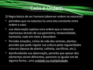 Caos e Ordem
2) Regra básica do ser humano (observar ordem na natureza):
• percebeu que na natureza ha uma luta constante entre
ordem e caos:
• sua observação captava uma ordem que a natureza
expressava através de sua geometria, temporalidade,
harmonia, tudo em meio a desordem.
• Percebe estações, ciclios de vida dos animais, plantas;
percebe que pode regular sua cultura pelas regularidades
naturais (épocas de plantio, colheita, sacrifícios, etc.);
• Aprofundando sua observação, percebe que apesar dos
elementos serem diferentes, parecem se igualar em de
alguma forma...uma unidade na multiplicidade.

 