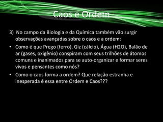 Caos e Ordem
3) No campo da Biologia e da Química também vão surgir
observações avançadas sobre o caos e a ordem:
• Como é que Prego (ferro), Giz (cálcio), Água (H2O), Balão de
ar (gases, oxigênio) conspiram com seus trilhões de átomos
comuns e inanimados para se auto-organizar e formar seres
vivos e pensantes como nós?
• Como o caos forma a ordem? Que relação estranha e
inesperada é essa entre Ordem e Caos???

 