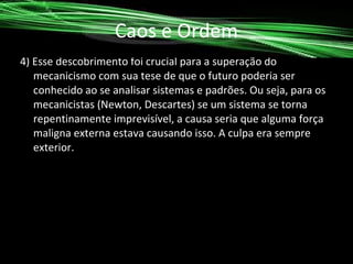Caos e Ordem
4) Esse descobrimento foi crucial para a superação do
mecanicismo com sua tese de que o futuro poderia ser
conhecido ao se analisar sistemas e padrões. Ou seja, para os
mecanicistas (Newton, Descartes) se um sistema se torna
repentinamente imprevisível, a causa seria que alguma força
maligna externa estava causando isso. A culpa era sempre
exterior.

 