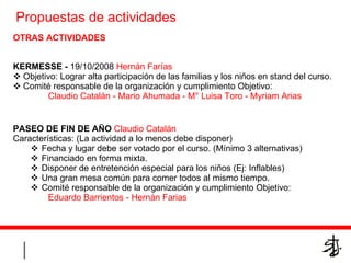 OTRAS ACTIVIDADES KERMESSE -   19/10/2008  Hernán Farías Objetivo: Lograr alta participación de las familias y los niños en stand del curso. Comité responsable de la organización y cumplimiento Objetivo: Claudio Catalán - Mario Ahumada - M° Luisa Toro - Myriam Arias PASEO DE FIN DE AÑO   Claudio Catalán Características: (La actividad a lo menos debe disponer)  Fecha y lugar debe ser votado por el curso. (Mínimo 3 alternativas) Financiado en forma mixta. Disponer de entretención especial para los niños (Ej: Inflables) Una gran mesa común para comer todos al mismo tiempo. Comité responsable de la organización y cumplimiento Objetivo: Eduardo Barrientos - Hernán Farias Propuestas de actividades  