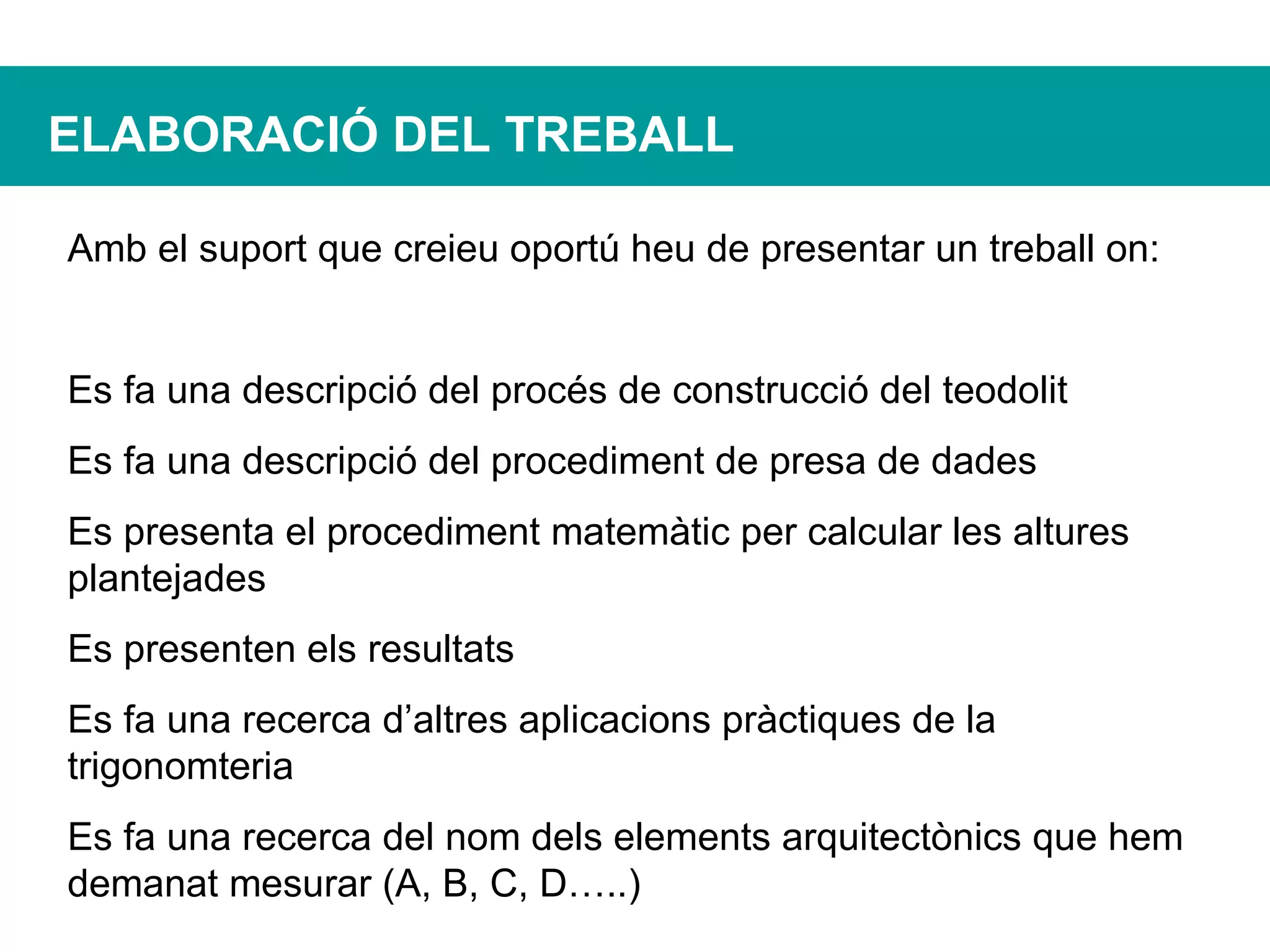ELABORACIÓ DEL TREBALL Amb el suport que creieu oportú heu de presentar un treball on: Es fa una descripció del procés de construcció del teodolit Es fa una descripció del procediment de presa de dades Es presenta el procediment matemàtic per calcular les altures plantejades Es presenten els resultats Es fa una recerca d’altres aplicacions pràctiques de la trigonomteria Es fa una recerca del nom dels elements arquitectònics que hem demanat mesurar (A, B, C, D…..) 