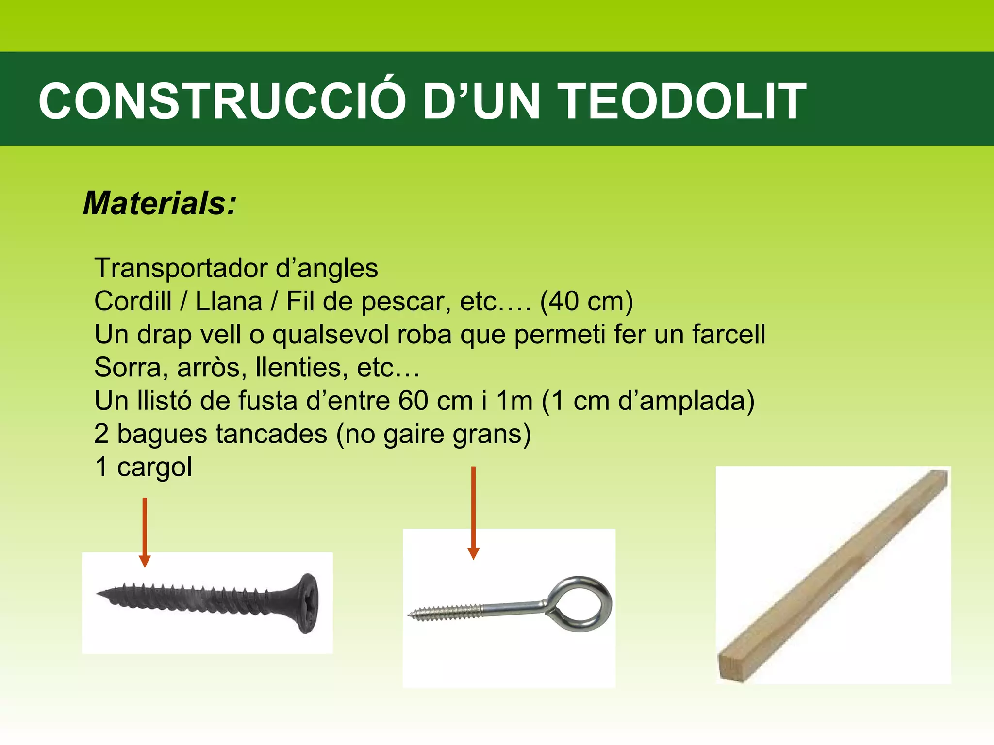 CONSTRUCCIÓ D’UN TEODOLIT Materials: Transportador d’angles Cordill / Llana / Fil de pescar, etc…. (40 cm) Un drap vell o qualsevol roba que permeti fer un farcell Sorra, arròs, llenties, etc… Un llistó de fusta d’entre 60 cm i 1m (1 cm d’amplada) 2 bagues tancades (no gaire grans) 1 cargol 