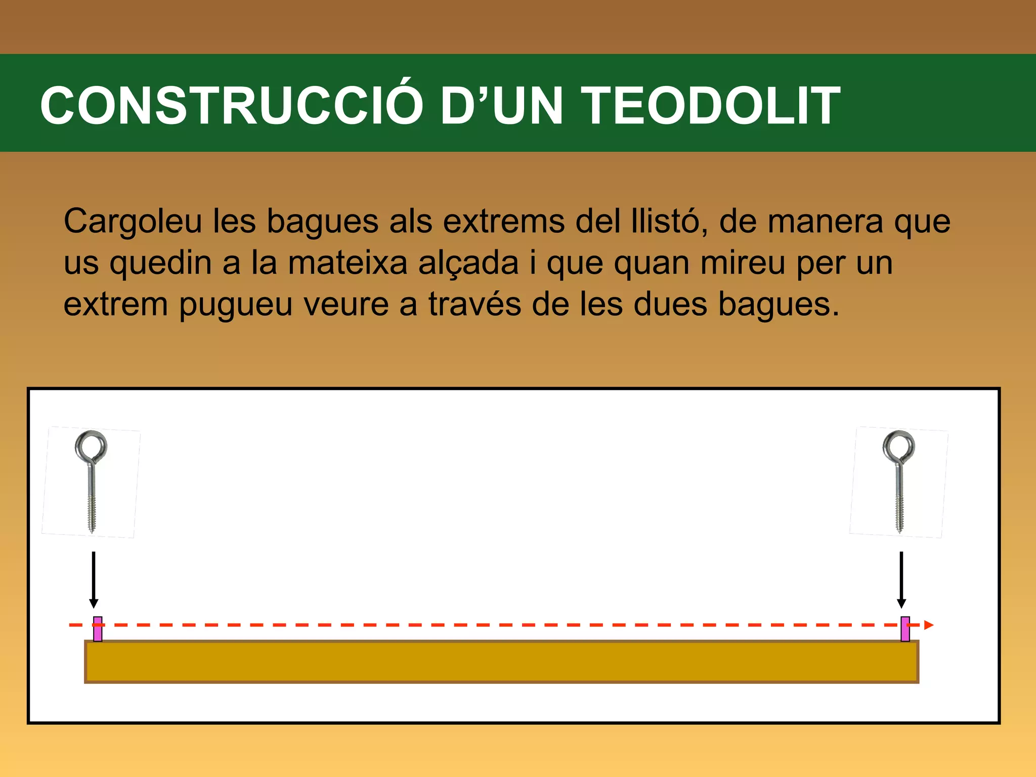CONSTRUCCIÓ D’UN TEODOLIT Cargoleu les bagues als extrems del llistó, de manera que us quedin a la mateixa alçada i que quan mireu per un extrem pugueu veure a través de les dues bagues. 