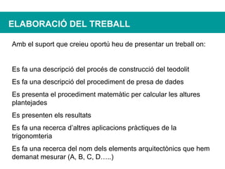 ELABORACIÓ DEL TREBALL Amb el suport que creieu oportú heu de presentar un treball on: Es fa una descripció del procés de construcció del teodolit Es fa una descripció del procediment de presa de dades Es presenta el procediment matemàtic per calcular les altures plantejades Es presenten els resultats Es fa una recerca d’altres aplicacions pràctiques de la trigonomteria Es fa una recerca del nom dels elements arquitectònics que hem demanat mesurar (A, B, C, D…..) 