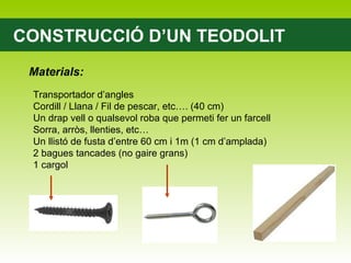 CONSTRUCCIÓ D’UN TEODOLIT Materials: Transportador d’angles Cordill / Llana / Fil de pescar, etc…. (40 cm) Un drap vell o qualsevol roba que permeti fer un farcell Sorra, arròs, llenties, etc… Un llistó de fusta d’entre 60 cm i 1m (1 cm d’amplada) 2 bagues tancades (no gaire grans) 1 cargol 
