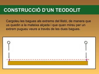 CONSTRUCCIÓ D’UN TEODOLIT Cargoleu les bagues als extrems del llistó, de manera que us quedin a la mateixa alçada i que quan mireu per un extrem pugueu veure a través de les dues bagues. 