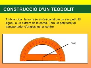 CONSTRUCCIÓ D’UN TEODOLIT Amb la roba i la sorra (o arròs) construiu un sac petit. El lligueu a un extrem de la corda. Fem un petit forat al transportador d’angles just al centre  Forat 