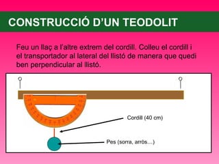 CONSTRUCCIÓ D’UN TEODOLIT Feu un llaç a l’altre extrem del cordill. Colleu el cordill i el transportador al lateral del llistó de manera que quedi ben perpendicular al llistó. Cordill (40 cm) Pes (sorra, arròs…) 
