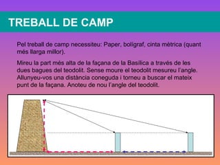 TREBALL DE CAMP Pel treball de camp necessiteu: Paper, bolígraf, cinta mètrica (quant més llarga millor). Mireu la part més alta de la façana de la Basílica a través de les dues bagues del teodolit. Sense moure el teodolit mesureu l’angle. Allunyeu-vos una distància coneguda i torneu a buscar el mateix punt de la façana. Anoteu de nou l’angle del teodolit. 