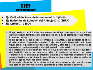 • Eje Vertical de Rotación Instrumental S - S (EVRI)
• Eje Horizontal de Rotación del Anteojo K - K (EHRA)
• Eje Óptico Z - Z (EO)
Ejes
Ejes principales
• El eje Vertical de Rotación Instrumental es el eje que sigue la trayectoria
del Cenit-Nadir, también conocido como la línea de la plomada, y que marca
la vertical del lugar.
• El eje óptico es el eje donde se enfoca a los puntos. El eje principal es el eje
donde se miden ángulos horizontales. El eje que sigue la trayectoria de la línea
visual debe ser perpendicular al eje secundario y éste debe ser perpendicular al
eje vertical. Los discos son fijos y la alidada es la parte móvil.
• El eje Horizontal de Rotación del Anteojo o eje de muñones es el eje secundario
del teodolito, en el se mueve el visor. Si medimos la altura del jalón
obtendremos la distancia geométrica elevada y si medimos directamente al
suelo obtendremos la distancia geométrica semielevada; las dos se miden a
partir del eje de muñones del teodolito.
• El plano de colimación es un plano vertical que pasa por el eje de colimación
que está en el centro del visor del aparato; se genera al girar el objetivo.
 