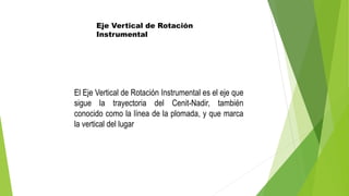 Eje Vertical de Rotación
Instrumental
El Eje Vertical de Rotación Instrumental es el eje que
sigue la trayectoria del Cenit-Nadir, también
conocido como la línea de la plomada, y que marca
la vertical del lugar
 