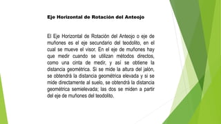 Eje Horizontal de Rotación del Anteojo
El Eje Horizontal de Rotación del Anteojo o eje de
muñones es el eje secundario del teodolito, en el
cual se mueve el visor. En el eje de muñones hay
que medir cuando se utilizan métodos directos,
como una cinta de medir, y así se obtiene la
distancia geométrica. Si se mide la altura del jalón,
se obtendrá la distancia geométrica elevada y si se
mide directamente al suelo, se obtendrá la distancia
geométrica semielevada; las dos se miden a partir
del eje de muñones del teodolito.
 