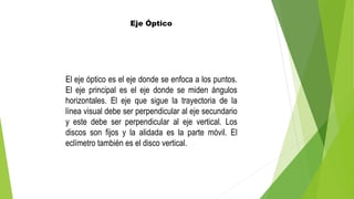Eje Óptico
El eje óptico es el eje donde se enfoca a los puntos.
El eje principal es el eje donde se miden ángulos
horizontales. El eje que sigue la trayectoria de la
línea visual debe ser perpendicular al eje secundario
y este debe ser perpendicular al eje vertical. Los
discos son fijos y la alidada es la parte móvil. El
eclímetro también es el disco vertical.
 