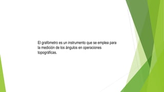 El grafómetro es un instrumento que se emplea para
la medición de los ángulos en operaciones
topográficas.
 