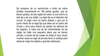 Se compone de un semicírculo o limbo de cobre
dividido exactamente en 180 partes iguales, que se
llaman grados, de dos reglas de cobre, la una móvil y la
otra fija y de una rodilla. La regla fija es el diámetro del
círculo; la regla móvil se llama alidada y gira por el
punto medio de la regla fija que debe ser el centro del
círculo y sirve para indicar los grados de abertura de
los ángulos. A cada una de las extremidades de las
reglas se halla una pequeña placa que se llaman
pínulas, a través de las cuales se dirige el rayo visual:
muchas veces en lugar de pínulas lleva un anteojo para
observar mejor los objetos a grandes distancias.
 