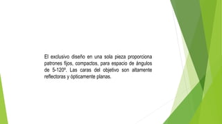 El exclusivo diseño en una sola pieza proporciona
patrones fijos, compactos, para espacio de ángulos
de 5-120º. Las caras del objetivo son altamente
reflectoras y ópticamente planas.
 