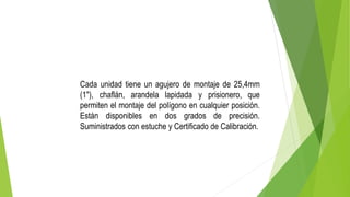 Cada unidad tiene un agujero de montaje de 25,4mm
(1"), chaflán, arandela lapidada y prisionero, que
permiten el montaje del polígono en cualquier posición.
Están disponibles en dos grados de precisión.
Suministrados con estuche y Certificado de Calibración.
 
