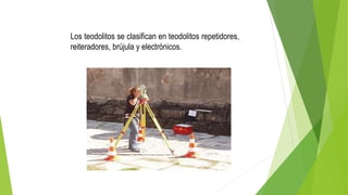 Los teodolitos se clasifican en teodolitos repetidores,
reiteradores, brújula y electrónicos.
 