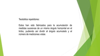 Teodolitos repetidores:
Estos han sido fabricados para la acumulación de
medidas sucesivas de un mismo ángulo horizontal en el
limbo, pudiendo así dividir el ángulo acumulado y el
número de mediciones vistas
 