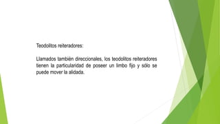 Teodolitos reiteradores:
Llamados también direccionales, los teodolitos reiteradores
tienen la particularidad de poseer un limbo fijo y sólo se
puede mover la alidada.
 
