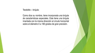 Teodolito – brújula:
Como dice su nombre, tiene incorporada una brújula
de características especiales. Este tiene una brújula
imantada con la misma dirección al círculo horizontal
sobre el diámetro 0 a 180 grados de gran precisión.
 