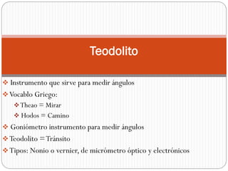 Teodolito

 Instrumento que sirve para medir ángulos
 Vocablo Griego:
    Theao = Mirar
    Hodos = Camino
 Goniómetro instrumento para medir ángulos
 Teodolito = Tránsito
 Tipos: Nonio o vernier, de micrómetro óptico y electrónicos
 