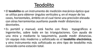 Teodolito
• El teodolito es un instrumento de medición mecánico-óptico que
se utiliza para obtener ángulos verticales y, en el mayor de los
casos, horizontales, ámbito en el cual tiene una precisión elevada
con otras herramientas auxiliares puede medir distancias y
desniveles.
• Es portátil y manual; está hecho con fines topográficos e
Ingenieriles, sobre todo en las triangulaciones. Con ayuda de
una mira y mediante la taquimetría, puede medir distancias.
Un equipo más moderno y sofisticado es el teodolito electrónico,
y otro instrumento más sofisticado es otro tipo de teodolito más
conocido como estación total.
 