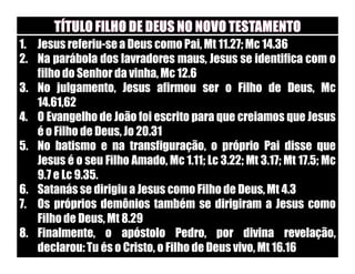 1. Jesus referiu-se a Deus como Pai, Mt 11.27; Mc 14.36
2. Na parábola dos lavradores maus, Jesus se identifica com o
   filho do Senhor da vinha, Mc 12.6
3. No julgamento, Jesus afirmou ser o Filho de Deus, Mc
   14.61,62
4. O Evangelho de João foi escrito para que creiamos que Jesus
   é o Filho de Deus, Jo 20.31
5. No batismo e na transfiguração, o próprio Pai disse que
   Jesus é o seu Filho Amado, Mc 1.11; Lc 3.22; Mt 3.17; Mt 17.5; Mc
   9.7 e Lc 9.35.
6. Satanás se dirigiu a Jesus como Filho de Deus, Mt 4.3
7. Os próprios demônios também se dirigiram a Jesus como
   Filho de Deus, Mt 8.29
8. Finalmente, o apóstolo Pedro, por divina revelação,
   declarou: Tu és o Cristo, o Filho de Deus vivo, Mt 16.16
 